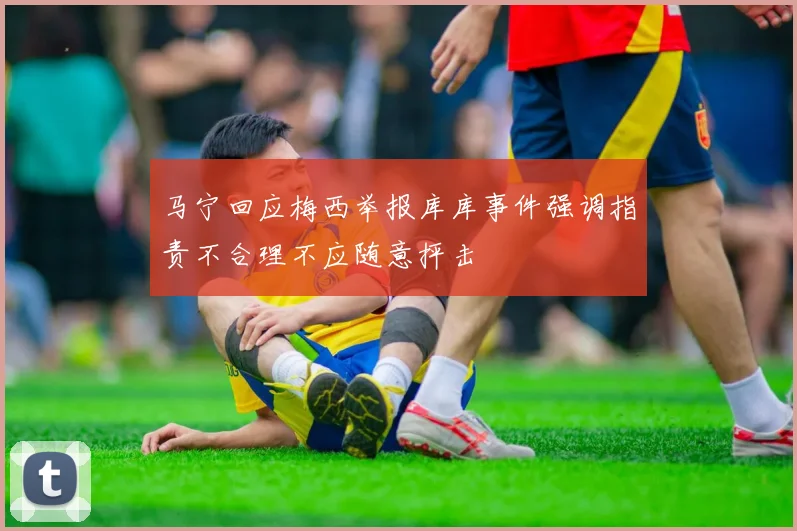 马宁回应梅西举报库库事件强调指责不合理不应随意抨击