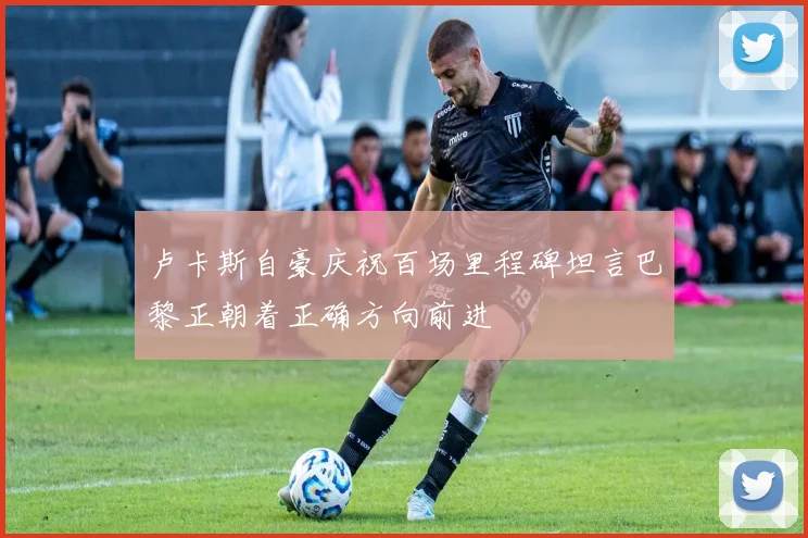卢卡斯自豪庆祝百场里程碑坦言巴黎正朝着正确方向前进