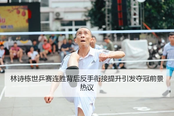 林诗栋世乒赛连胜背后反手衔接提升引发夺冠前景热议